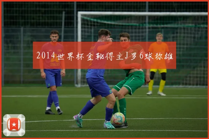 2014世界杯金靴得主J罗6球称雄
